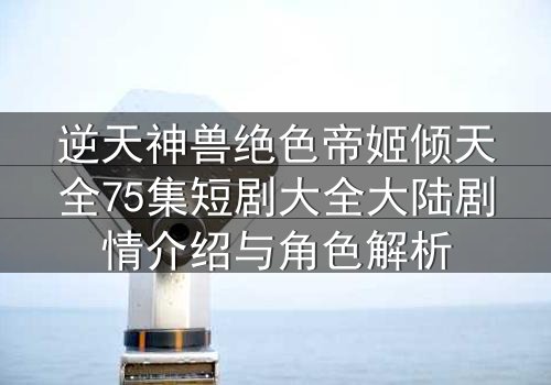逆天神兽绝色帝姬倾天全75集短剧大全大陆剧情介绍与角色解析