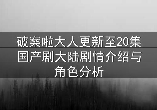 破案啦大人更新至20集国产剧大陆剧情介绍与角色分析