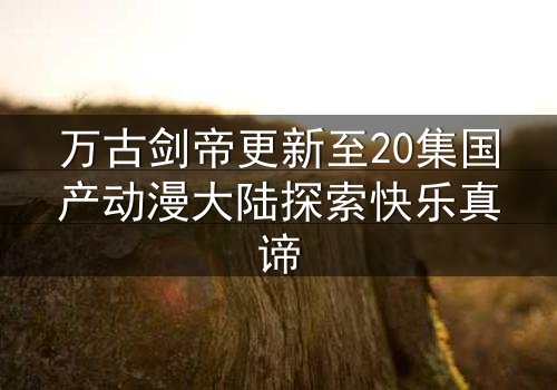 万古剑帝更新至20集国产动漫大陆探索快乐真谛