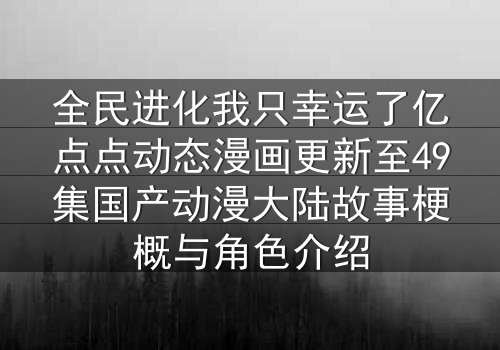 全民进化我只幸运了亿点点动态漫画更新至49集国产动漫大陆故事梗概与角色介绍