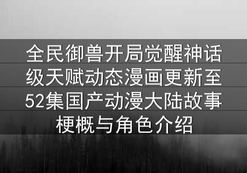 全民御兽开局觉醒神话级天赋动态漫画更新至52集国产动漫大陆故事梗概与角色介绍