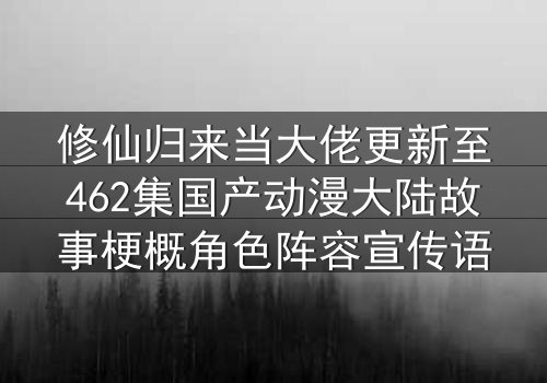 修仙归来当大佬更新至462集国产动漫大陆故事梗概角色阵容宣传语