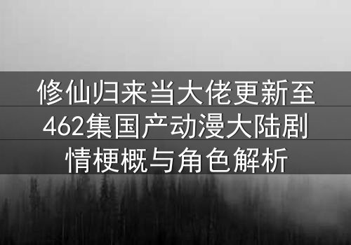 修仙归来当大佬更新至462集国产动漫大陆剧情梗概与角色解析