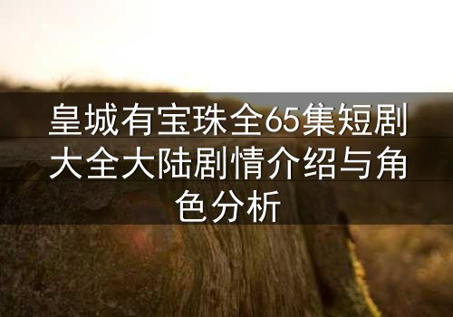 皇城有宝珠全65集短剧大全大陆剧情介绍与角色分析