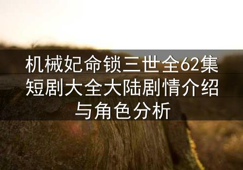 机械妃命锁三世全62集短剧大全大陆剧情介绍与角色分析