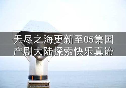 无尽之海更新至05集国产剧大陆探索快乐真谛