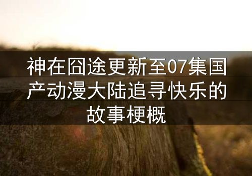神在囧途更新至07集国产动漫大陆追寻快乐的故事梗概