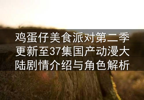 鸡蛋仔美食派对第二季更新至37集国产动漫大陆剧情介绍与角色解析