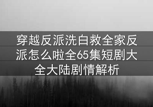穿越反派洗白救全家反派怎么啦全65集短剧大全大陆剧情解析