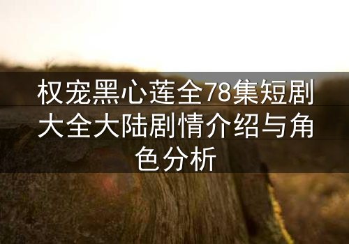 权宠黑心莲全78集短剧大全大陆剧情介绍与角色分析