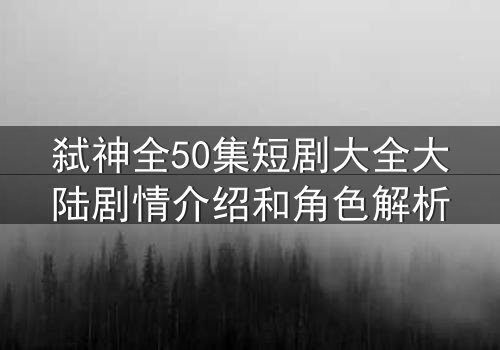 弑神全50集短剧大全大陆剧情介绍和角色解析