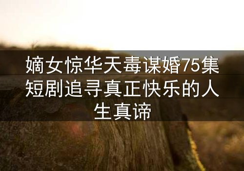 嫡女惊华天毒谋婚75集短剧追寻真正快乐的人生真谛