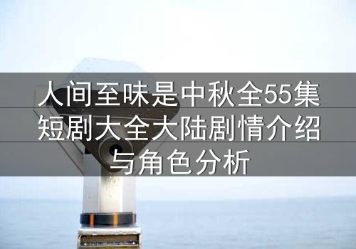 人间至味是中秋全55集短剧大全大陆剧情介绍与角色分析