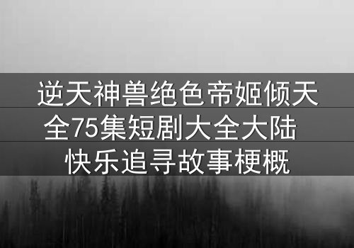 逆天神兽绝色帝姬倾天全75集短剧大全大陆 快乐追寻故事梗概