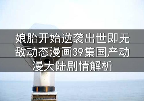 娘胎开始逆袭出世即无敌动态漫画39集国产动漫大陆剧情解析