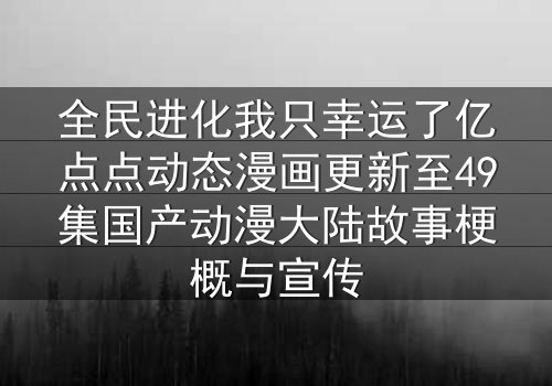 全民进化我只幸运了亿点点动态漫画更新至49集国产动漫大陆故事梗概与宣传
