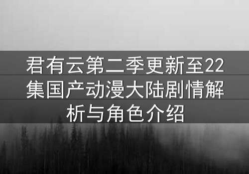 君有云第二季更新至22集国产动漫大陆剧情解析与角色介绍