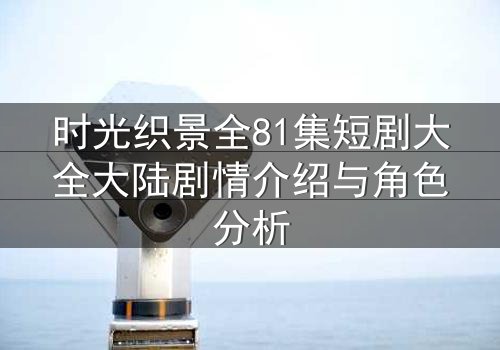 时光织景全81集短剧大全大陆剧情介绍与角色分析