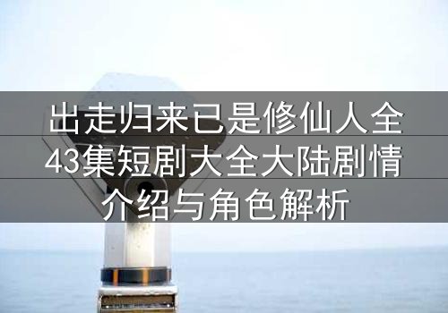 出走归来已是修仙人全43集短剧大全大陆剧情介绍与角色解析