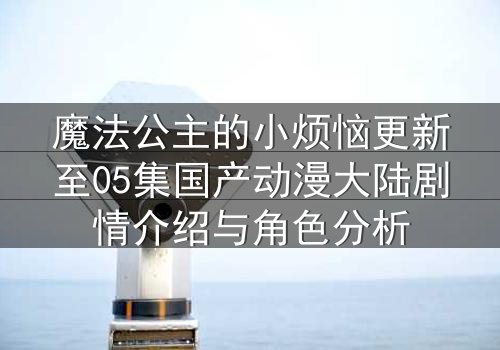 魔法公主的小烦恼更新至05集国产动漫大陆剧情介绍与角色分析