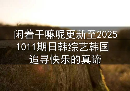 闲着干嘛呢更新至20251011期日韩综艺韩国 追寻快乐的真谛