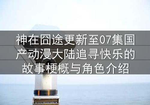 神在囧途更新至07集国产动漫大陆追寻快乐的故事梗概与角色介绍