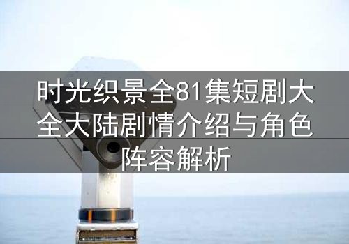 时光织景全81集短剧大全大陆剧情介绍与角色阵容解析