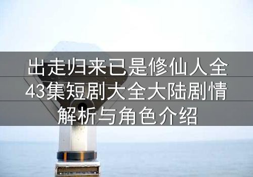 出走归来已是修仙人全43集短剧大全大陆剧情解析与角色介绍