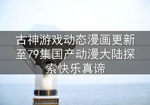 古神游戏动态漫画更新至79集国产动漫大陆探索快乐真谛