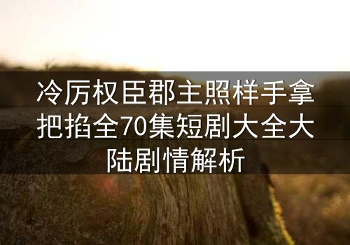 冷厉权臣郡主照样手拿把掐全70集短剧大全大陆剧情解析