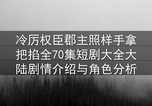 冷厉权臣郡主照样手拿把掐全70集短剧大全大陆剧情介绍与角色分析