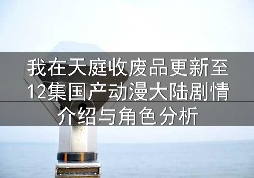 我在天庭收废品更新至12集国产动漫大陆剧情介绍与角色分析