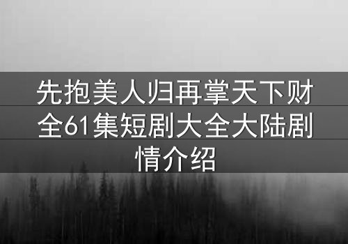 先抱美人归再掌天下财全61集短剧大全大陆剧情介绍