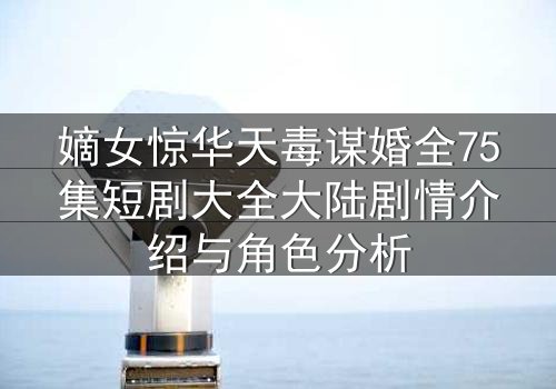 嫡女惊华天毒谋婚全75集短剧大全大陆剧情介绍与角色分析