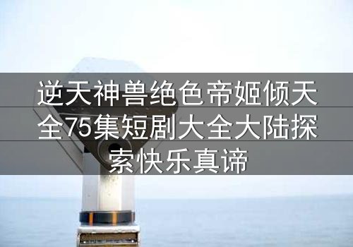 逆天神兽绝色帝姬倾天全75集短剧大全大陆探索快乐真谛