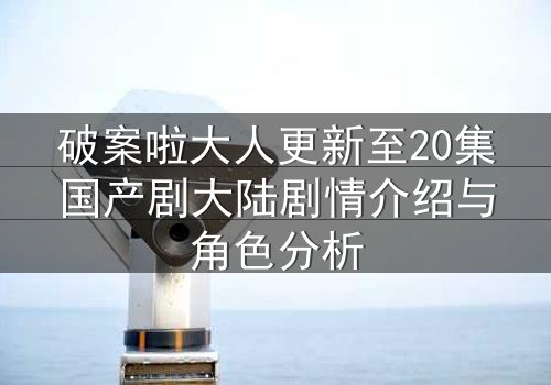 破案啦大人更新至20集国产剧大陆剧情介绍与角色分析
