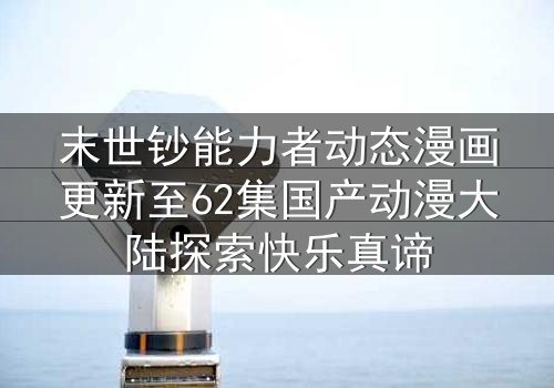 末世钞能力者动态漫画更新至62集国产动漫大陆探索快乐真谛