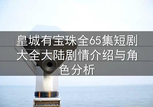 皇城有宝珠全65集短剧大全大陆剧情介绍与角色分析