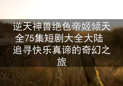逆天神兽绝色帝姬倾天全75集短剧大全大陆 追寻快乐真谛的奇幻之旅