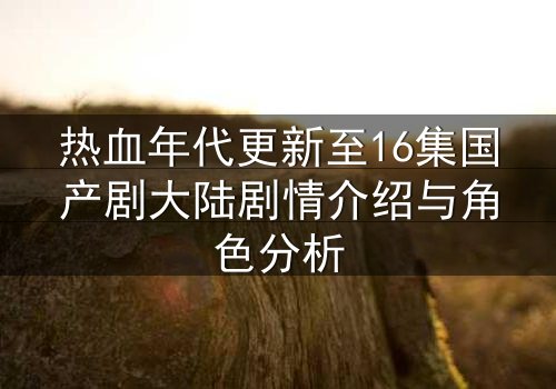 热血年代更新至16集国产剧大陆剧情介绍与角色分析