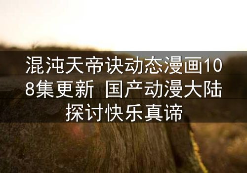 混沌天帝诀动态漫画108集更新 国产动漫大陆探讨快乐真谛