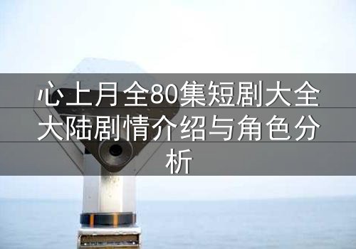 心上月全80集短剧大全大陆剧情介绍与角色分析