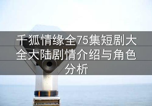 千狐情缘全75集短剧大全大陆剧情介绍与角色分析
