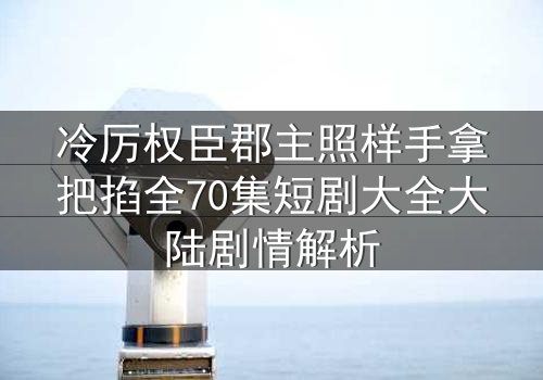 冷厉权臣郡主照样手拿把掐全70集短剧大全大陆剧情解析
