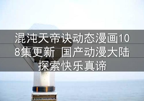 混沌天帝诀动态漫画108集更新 国产动漫大陆探索快乐真谛