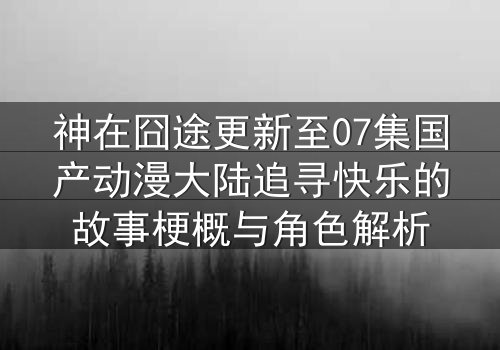 神在囧途更新至07集国产动漫大陆追寻快乐的故事梗概与角色解析