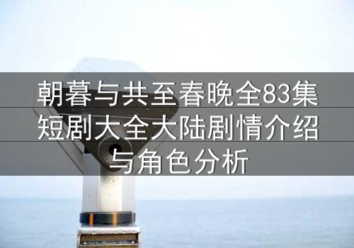 朝暮与共至春晚全83集短剧大全大陆剧情介绍与角色分析