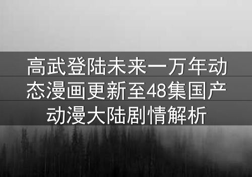 高武登陆未来一万年动态漫画更新至48集国产动漫大陆剧情解析