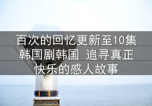 百次的回忆更新至10集韩国剧韩国 追寻真正快乐的感人故事