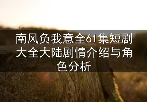 南风负我意全61集短剧大全大陆剧情介绍与角色分析
